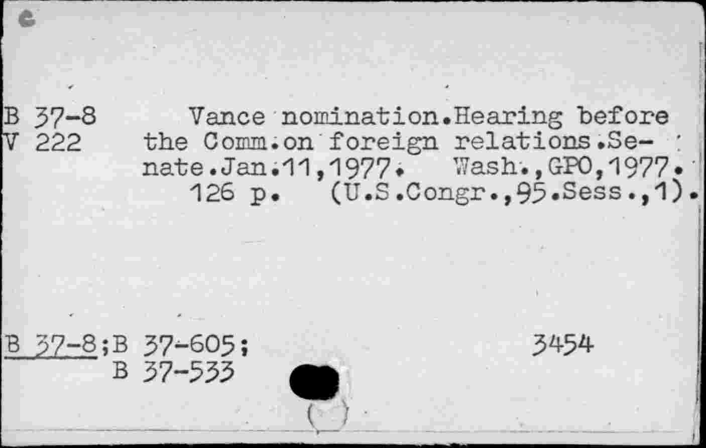 ﻿B 37-8 Vance nomination.Hearing before
V 222 the Comm.on foreign relations.Se- : nate.Jan.11,1977* Wash.,GPO,1977» 126 p. (U.S.Congr.,95«Sess. ,1 ).
B 37-8;B 37-605;
B 37-555
3454